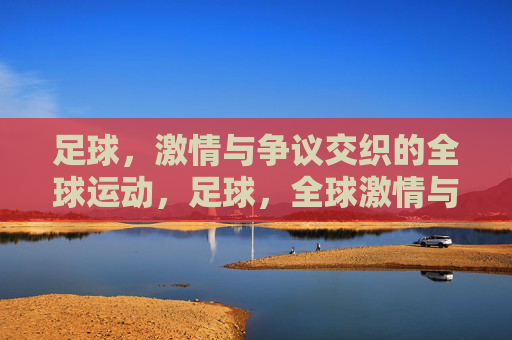 足球，激情与争议交织的全球运动，足球，全球激情与争议的交织