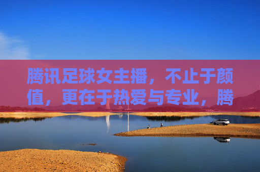 腾讯足球女主播，不止于颜值，更在于热爱与专业，腾讯足球女主播，不止颜值，热爱与专业才是真章