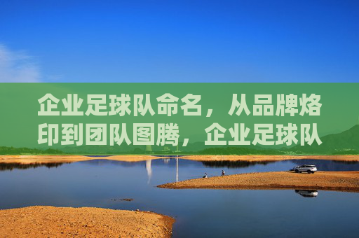 企业足球队命名，从品牌烙印到团队图腾，企业足球队命名，从品牌烙印到团队图腾