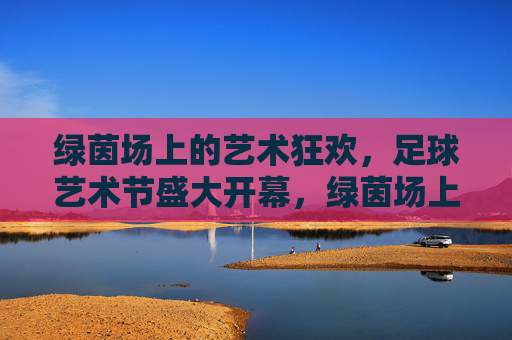 绿茵场上的艺术狂欢,足球艺术节盛大开幕,绿茵场上的艺术狂欢,足球艺术节盛大开幕 绿茵场上的艺术狂欢,足球艺术节盛大开幕,绿茵场上的艺术狂欢,足球艺术节盛大开幕