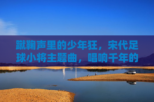 蹴鞠声里的少年狂,宋代足球小将主题曲,唱响千年的热血与滚烫,蹴鞠少年狂,千年热血滚烫 蹴鞠声里的少年狂,宋代足球小将主题曲,唱响千年的热血与滚烫,蹴鞠少年狂,千年热血滚烫