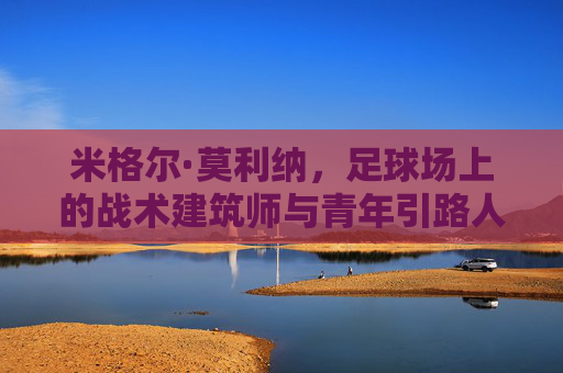 米格尔·莫利纳，足球场上的战术建筑师与青年引路人，足球场上的战术建筑师与青年引路人