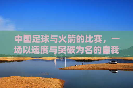 中国足球与火箭的比赛，一场以速度与突破为名的自我超越，速度与突破，中国足球的自我超越之战