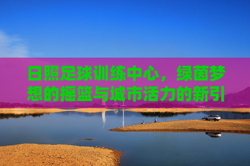 日照足球训练中心，绿茵梦想的摇篮与城市活力的新引擎，日照足球训练中心，绿茵梦想摇篮，城市活力新引擎