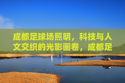 成都足球场照明,科技与人文交织的光影画卷,成都足球场照明,科技人文交织的光影画卷 成都足球场照明,科技与人文交织的光影画卷,成都足球场照明,科技人文交织的光影画卷