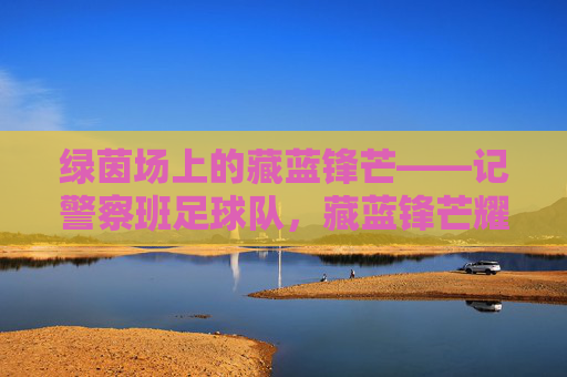 绿茵场上的藏蓝锋芒——记警察班足球队,藏蓝锋芒耀绿茵——警察班足球队 绿茵场上的藏蓝锋芒——记警察班足球队,藏蓝锋芒耀绿茵——警察班足球队