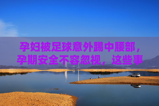 孕妇被足球意外踢中腰部，孕期安全不容忽视，这些事要知道，孕妇足球意外踢腰部引警醒，孕期安全这些事要知道