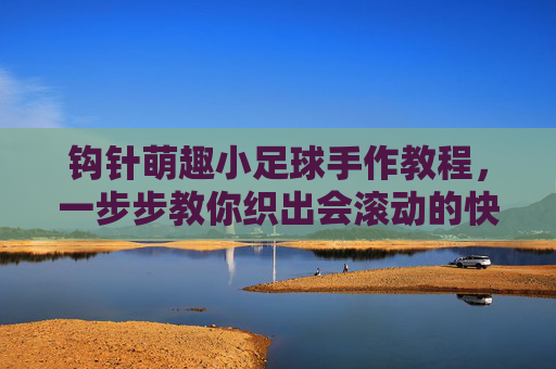 钩针萌趣小足球手作教程,一步步教你织出会滚动的快乐,钩针萌趣小足球手作教程,织出会滚动的快乐 钩针萌趣小足球手作教程,一步步教你织出会滚动的快乐,钩针萌趣小足球手作教程,织出会滚动的快乐