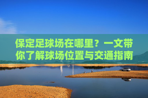 保定足球场在哪里?一文带你了解球场位置与交通指南 保定足球场在哪里?一文带你了解球场位置与交通指南
