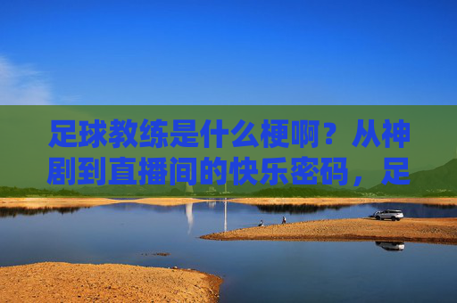 足球教练是什么梗啊?从神剧到直播间的快乐密码,足球教练梗,从神剧到直播间的快乐密码 足球教练是什么梗啊?从神剧到直播间的快乐密码,足球教练梗,从神剧到直播间的快乐密码