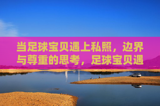 当足球宝贝遇上私照，边界与尊重的思考，足球宝贝遇上私照，边界与尊重的思考
