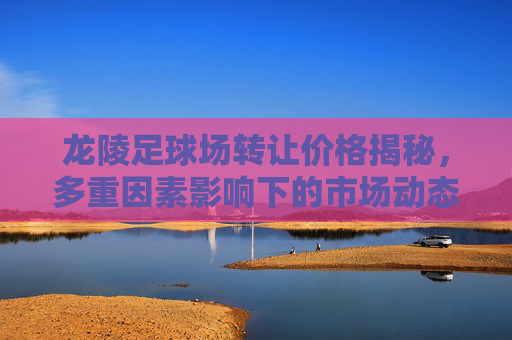 龙陵足球场转让价格揭秘,多重因素影响下的市场动态,龙陵足球场转让价格揭秘,多重因素影响下的市场动态 龙陵足球场转让价格揭秘,多重因素影响下的市场动态,龙陵足球场转让价格揭秘,多重因素影响下的市场动态