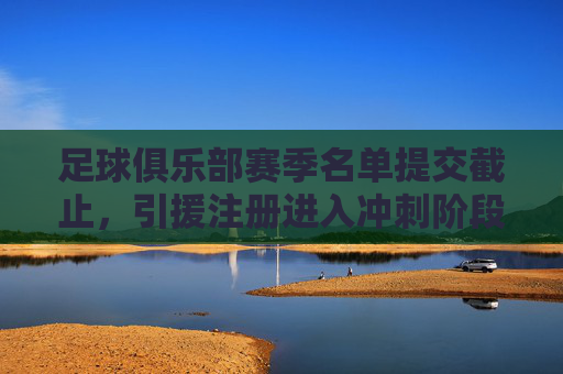足球俱乐部赛季名单提交截止，引援注册进入冲刺阶段