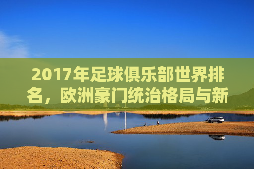 2017年足球俱乐部世界排名,欧洲豪门统治格局与新兴力量的崛起,2017年足球俱乐部世界排名,欧洲豪门统治与新兴力量崛起 2017年足球俱乐部世界排名,欧洲豪门统治格局与新兴力量的崛起,2017年足球俱乐部世界排名,欧洲豪门统治与新兴力量崛起