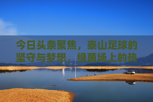 今日头条聚焦,泰山足球的坚守与梦想,绿茵场上的热血征程,泰山足球,坚守梦想,绿茵热血征程 今日头条聚焦,泰山足球的坚守与梦想,绿茵场上的热血征程,泰山足球,坚守梦想,绿茵热血征程
