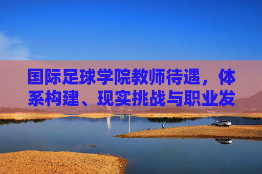国际足球学院教师待遇，体系构建、现实挑战与职业发展路径，国际足球学院教师待遇、体系构建、现实挑战与职业发展路径