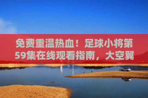 免费重温热血!足球小将第59集在线观看指南,大空翼的逆风翻盘时刻,足球小将第59集,大空翼逆风翻盘时刻,免费在线观看指南 免费重温热血!足球小将第59集在线观看指南,大空翼的逆风翻盘时刻,足球小将第59集,大空翼逆风翻盘时刻,免费在线观看指南