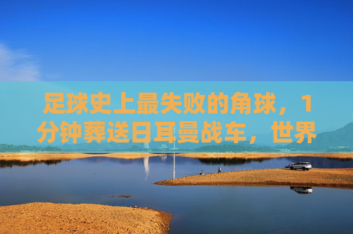 足球史上最失败的角球，1分钟葬送日耳曼战车，世界杯梦碎韩国之夜，足球史上最失败角球1分钟葬送日耳曼战车世界杯梦碎韩国之夜