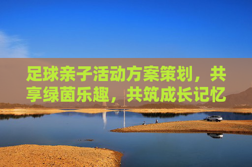 足球亲子活动方案策划,共享绿茵乐趣,共筑成长记忆,绿茵亲子乐,共筑成长记忆 足球亲子活动方案策划,共享绿茵乐趣,共筑成长记忆,绿茵亲子乐,共筑成长记忆