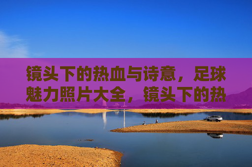 镜头下的热血与诗意,足球魅力照片大全,镜头下的热血诗意,足球魅力照片大全 镜头下的热血与诗意,足球魅力照片大全,镜头下的热血诗意,足球魅力照片大全