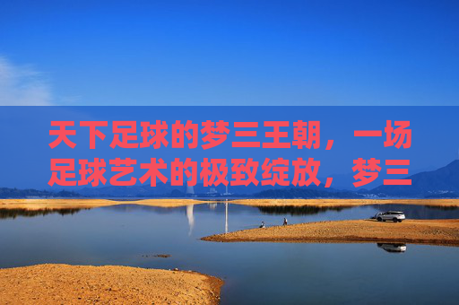 天下足球的梦三王朝,一场足球艺术的极致绽放,梦三王朝,足球艺术的极致绽放 天下足球的梦三王朝,一场足球艺术的极致绽放,梦三王朝,足球艺术的极致绽放