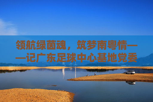 领航绿茵魂,筑梦南粤情——记广东足球中心基地党委书记李明华,李明华,领航绿茵魂,筑梦南粤情 领航绿茵魂,筑梦南粤情——记广东足球中心基地党委书记李明华,李明华,领航绿茵魂,筑梦南粤情