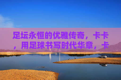 足坛永恒的优雅传奇,卡卡,用足球书写时代华章,卡卡,足坛永恒的优雅,足球书写的时代华章 足坛永恒的优雅传奇,卡卡,用足球书写时代华章,卡卡,足坛永恒的优雅,足球书写的时代华章