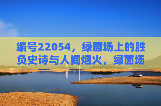 编号22054,绿茵场上的胜负史诗与人间烟火,绿茵场胜负史诗,人间烟火的赛场篇章 编号22054,绿茵场上的胜负史诗与人间烟火,绿茵场胜负史诗,人间烟火的赛场篇章