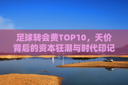 足球转会费TOP10,天价背后的资本狂潮与时代印记,足球转会费TOP10,天价资本狂潮的时代印记 足球转会费TOP10,天价背后的资本狂潮与时代印记,足球转会费TOP10,天价资本狂潮的时代印记