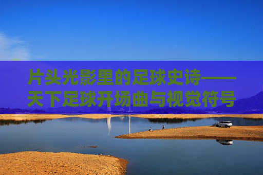 片头光影里的足球史诗——天下足球开场曲与视觉符号的二十年,光影史诗二十年,天下足球开场曲与视觉符号 片头光影里的足球史诗——天下足球开场曲与视觉符号的二十年,光影史诗二十年,天下足球开场曲与视觉符号