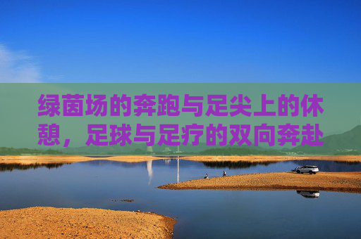 绿茵场的奔跑与足尖上的休憩,足球与足疗的双向奔赴,足球与足疗,绿茵奔跑与足尖休憩的双向奔赴 绿茵场的奔跑与足尖上的休憩,足球与足疗的双向奔赴,足球与足疗,绿茵奔跑与足尖休憩的双向奔赴