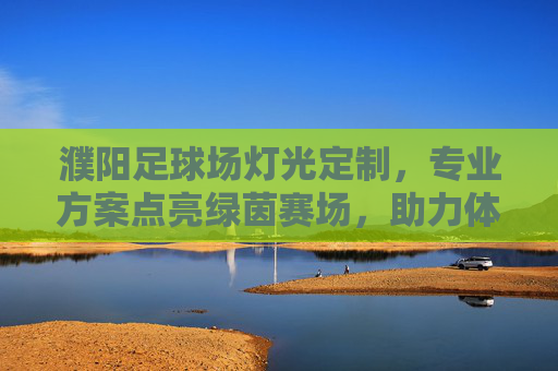 濮阳足球场灯光定制,专业方案点亮绿茵赛场,助力体育事业发展,濮阳足球场灯光定制,专业方案点亮赛场,助力体育发展 濮阳足球场灯光定制,专业方案点亮绿茵赛场,助力体育事业发展,濮阳足球场灯光定制,专业方案点亮赛场,助力体育发展