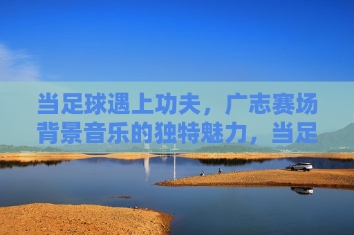 当足球遇上功夫,广志赛场背景音乐的独特魅力,当足球遇上功夫,广志赛场背景音乐的独特魅力 当足球遇上功夫,广志赛场背景音乐的独特魅力,当足球遇上功夫,广志赛场背景音乐的独特魅力