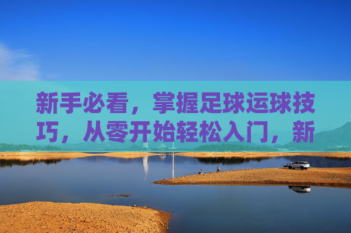 新手必看，掌握足球运球技巧，从零开始轻松入门，新手足球运球入门，从零开始轻松掌握