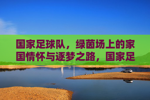 国家足球队,绿茵场上的家国情怀与逐梦之路,国家足球队,绿茵场上的家国逐梦路 国家足球队,绿茵场上的家国情怀与逐梦之路,国家足球队,绿茵场上的家国逐梦路