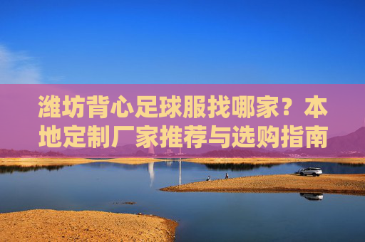 潍坊背心足球服找哪家?本地定制厂家推荐与选购指南,潍坊背心足球服厂家推荐与选购指南 潍坊背心足球服找哪家?本地定制厂家推荐与选购指南,潍坊背心足球服厂家推荐与选购指南