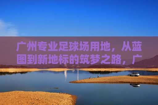 广州专业足球场用地，从蓝图到新地标的筑梦之路，广州专业足球场，蓝图绘就，筑梦新地标