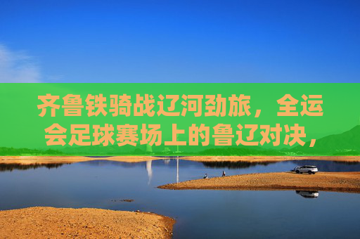 齐鲁铁骑战辽河劲旅，全运会足球赛场上的鲁辽对决，齐鲁铁骑战辽河劲旅！全运会足球赛场鲁辽对决