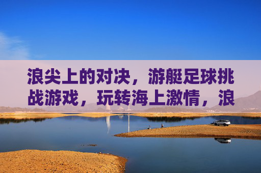浪尖上的对决，游艇足球挑战游戏，玩转海上激情，浪尖游艇足球对决，海上激情巅峰