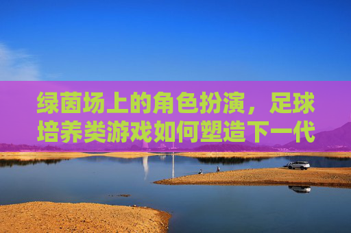 绿茵场上的角色扮演,足球培养类游戏如何塑造下一代球员,绿茵角色扮演,足球培养游戏塑造下一代球员 绿茵场上的角色扮演,足球培养类游戏如何塑造下一代球员,绿茵角色扮演,足球培养游戏塑造下一代球员
