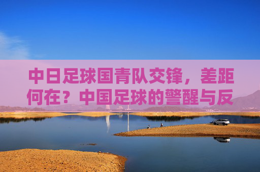 中日足球国青队交锋,差距何在?中国足球的警醒与反思,中日国青交锋,差距敲响中国足球警钟 中日足球国青队交锋,差距何在?中国足球的警醒与反思,中日国青交锋,差距敲响中国足球警钟