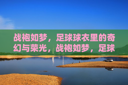 战袍如梦,足球球衣里的奇幻与荣光,战袍如梦,足球球衣奇幻荣光 战袍如梦,足球球衣里的奇幻与荣光,战袍如梦,足球球衣奇幻荣光