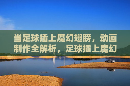 当足球插上魔幻翅膀,动画制作全解析,足球插上魔幻翅膀,动画制作全解析 当足球插上魔幻翅膀,动画制作全解析,足球插上魔幻翅膀,动画制作全解析