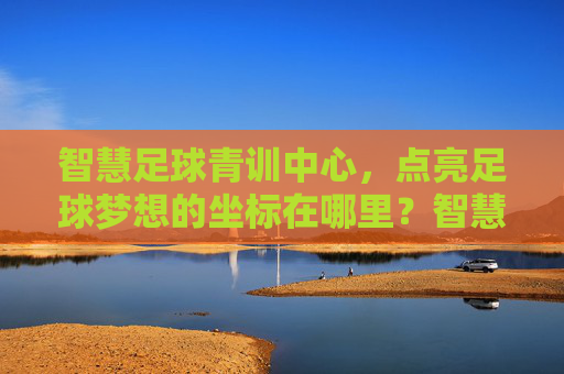 智慧足球青训中心,点亮足球梦想的坐标在哪里?智慧足球青训中心,点亮梦想的坐标 智慧足球青训中心,点亮足球梦想的坐标在哪里?智慧足球青训中心,点亮梦想的坐标