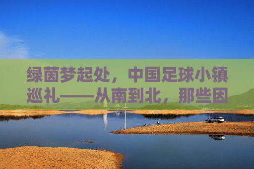 绿茵梦起处,中国足球小镇巡礼——从南到北,那些因足球而闪耀的乡土,绿茵梦起,中国足球小镇乡土巡礼 绿茵梦起处,中国足球小镇巡礼——从南到北,那些因足球而闪耀的乡土,绿茵梦起,中国足球小镇乡土巡礼