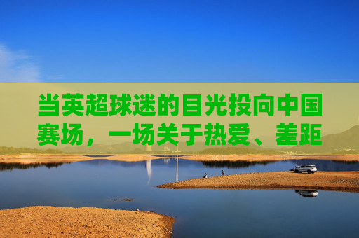 当英超球迷的目光投向中国赛场，一场关于热爱、差距与未来的对话