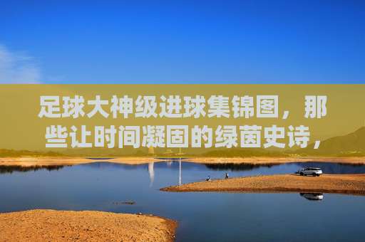 足球大神级进球集锦图，那些让时间凝固的绿茵史诗，绿茵史诗，凝固时间的大神级进球