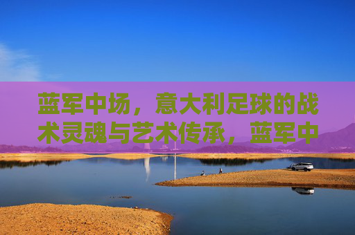 蓝军中场,意大利足球的战术灵魂与艺术传承,蓝军中场,意大利足球的战术灵魂与艺术传承 蓝军中场,意大利足球的战术灵魂与艺术传承,蓝军中场,意大利足球的战术灵魂与艺术传承