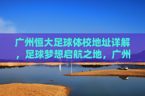 广州恒大足球体校地址详解,足球梦想启航之地,广州恒大足球体校地址详解,足球梦想启航之地 广州恒大足球体校地址详解,足球梦想启航之地,广州恒大足球体校地址详解,足球梦想启航之地