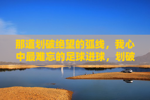 那道划破绝望的弧线,我心中最难忘的足球进球,划破绝望的弧线,最难忘的足球进球 那道划破绝望的弧线,我心中最难忘的足球进球,划破绝望的弧线,最难忘的足球进球